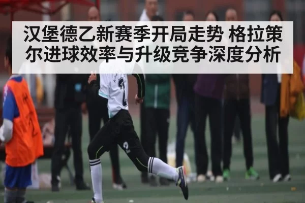 汉堡德乙新赛季开局走势 格拉策尔进球效率与升级竞争深度分析